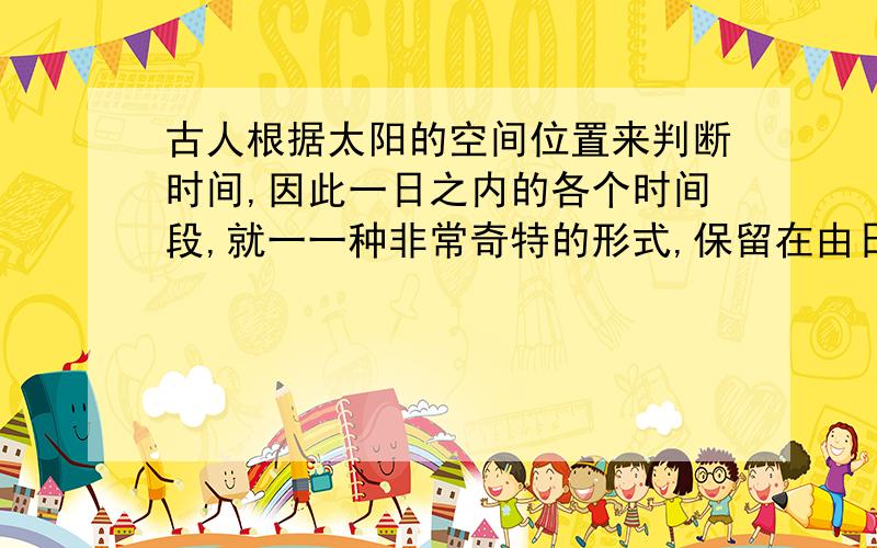 古人根据太阳的空间位置来判断时间,因此一日之内的各个时间段,就一一种非常奇特的形式,保留在由日参与结构的汉字中.如旭,正午或午时前后.举出两个例子