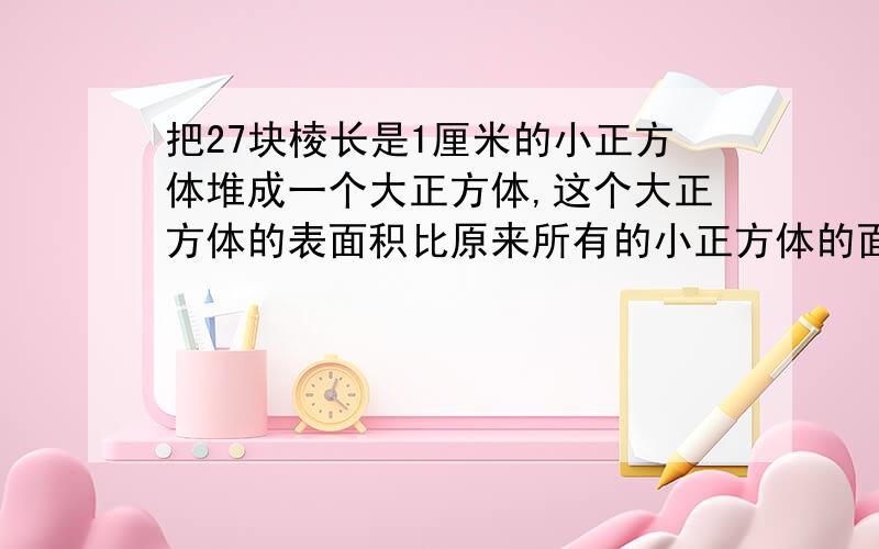 把27块棱长是1厘米的小正方体堆成一个大正方体,这个大正方体的表面积比原来所有的小正方体的面积之和少多少平方厘米?