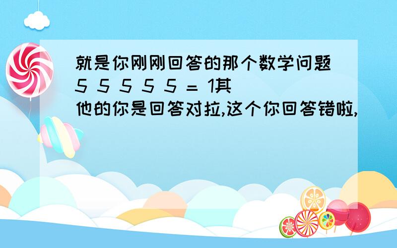 就是你刚刚回答的那个数学问题5 5 5 5 5 = 1其他的你是回答对拉,这个你回答错啦,