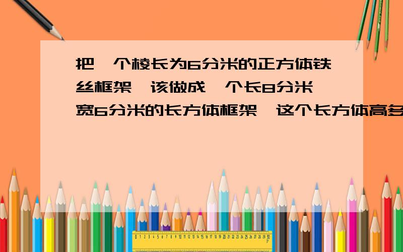 把一个棱长为6分米的正方体铁丝框架,该做成一个长8分米、宽6分米的长方体框架,这个长方体高多少分米?急啊现在就要快点加速加速