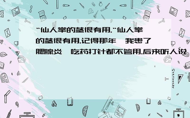 “仙人掌的茎很有用.“仙人掌的茎很有用.记得那年,我患了腮腺炎,吃药打针都不管用.后来听人说,仙人掌可以清凉消肿,于是,妈妈就刮去刺的仙人掌的外皮剥去,再把它的茎捣拦,给我敷上.顿