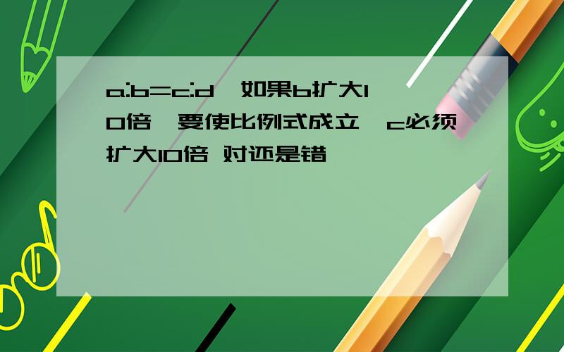 a:b=c:d,如果b扩大10倍,要使比例式成立,c必须扩大10倍 对还是错