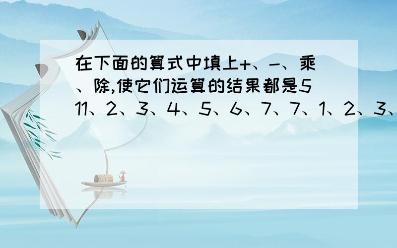 在下面的算式中填上+、-、乘、除,使它们运算的结果都是511、2、3、4、5、6、7、7、1、2、3、4、5、6、