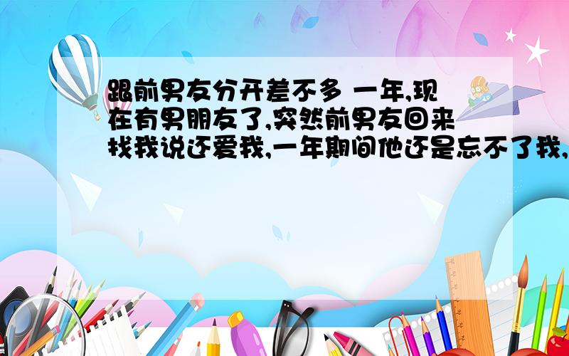 跟前男友分开差不多 一年,现在有男朋友了,突然前男友回来找我说还爱我,一年期间他还是忘不了我,也没有找别的女人,只是我们是异地的,经常打电话,见面也特少,虽然在一起三年了.在一起时