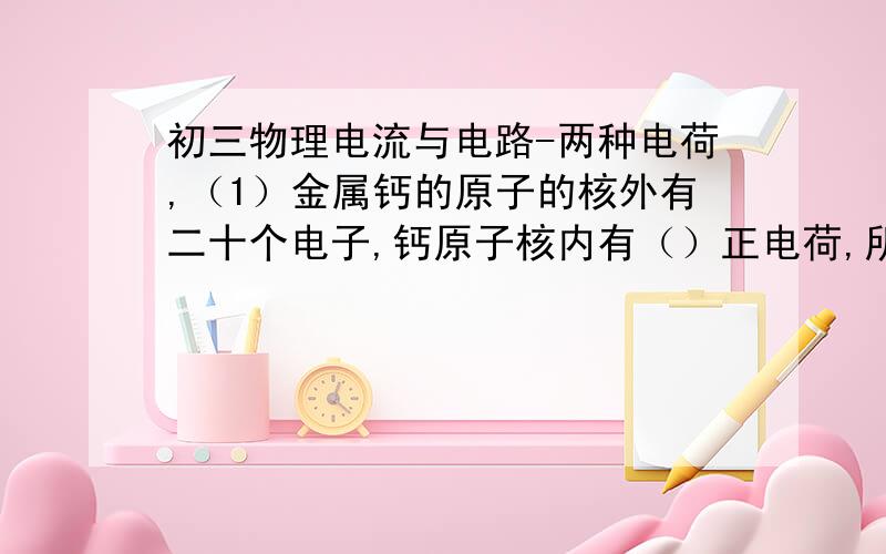 初三物理电流与电路-两种电荷,（1）金属钙的原子的核外有二十个电子,钙原子核内有（）正电荷,所带的电荷量为（ ）库伦.钙原子核所带的正电荷与核外电子所带（）在数量上相等原子整体