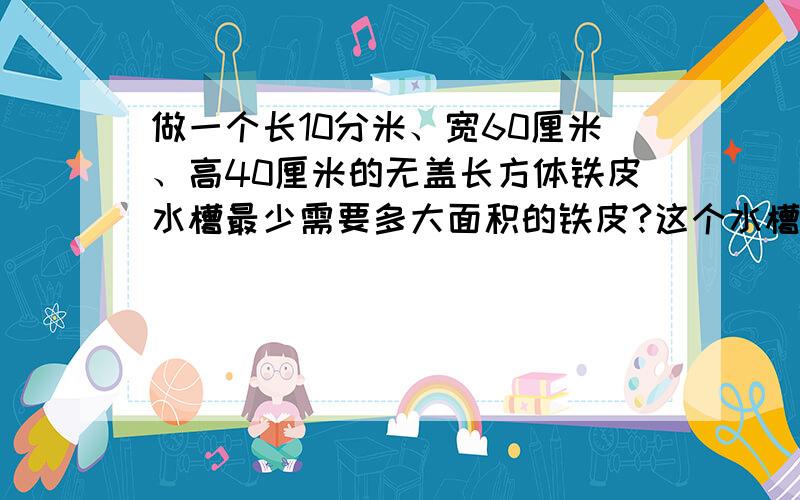 做一个长10分米、宽60厘米、高40厘米的无盖长方体铁皮水槽最少需要多大面积的铁皮?这个水槽可盛水多少升