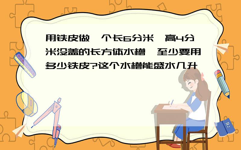 用铁皮做一个长6分米,高4分米没盖的长方体水槽,至少要用多少铁皮?这个水槽能盛水几升