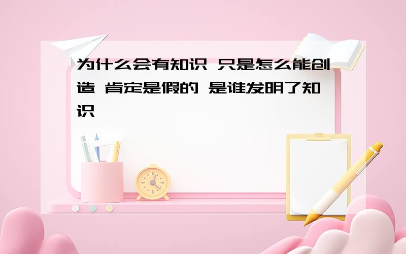 为什么会有知识 只是怎么能创造 肯定是假的 是谁发明了知识