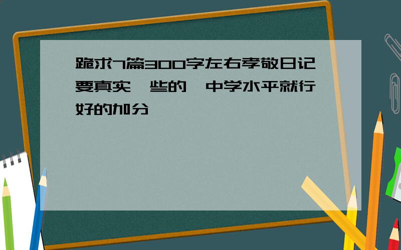 跪求7篇300字左右孝敬日记要真实一些的,中学水平就行,好的加分