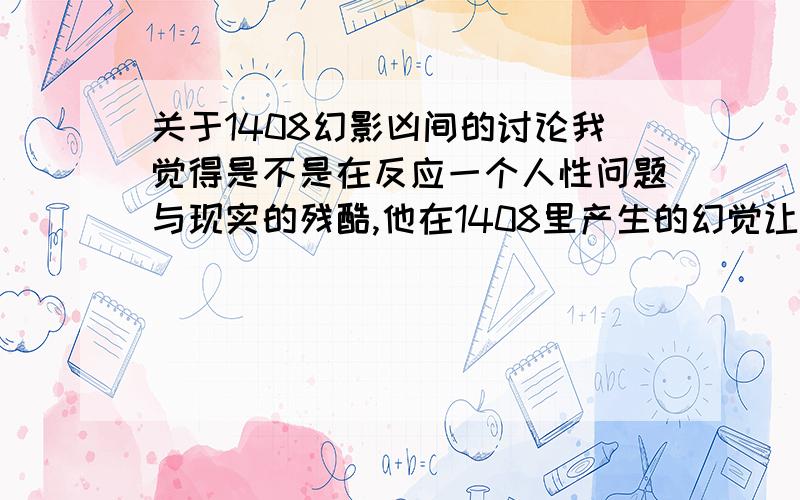 关于1408幻影凶间的讨论我觉得是不是在反应一个人性问题与现实的残酷,他在1408里产生的幻觉让她陷入深度的自责当中,当得到机会就想要救赎所以在他的幻觉中出现了离开1408和妻子的谈话