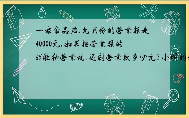 一家食品店,九月份的营业额是40000元,如果按营业额的5%缴纳营业税,还剩营业款多少元?小明的妈妈上个月的工资为4000元,如果超出3500元的部分要按5%缴纳个人所得税,小明的妈妈上个月应缴个