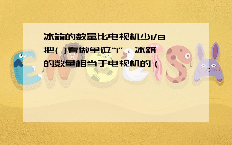 冰箱的数量比电视机少1/8,把( )看做单位“1”,冰箱的数量相当于电视机的（