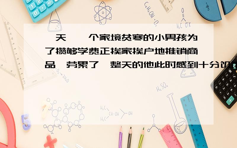 一天,一个家境贫寒的小男孩为了攒够学费正挨家挨户地推销商品,劳累了一整天的他此时感到十分饥饿,但摸遍全身,却只有一角钱.怎么办呢?他决定向下一户人家讨点剩饭吃.当一位美丽的年轻