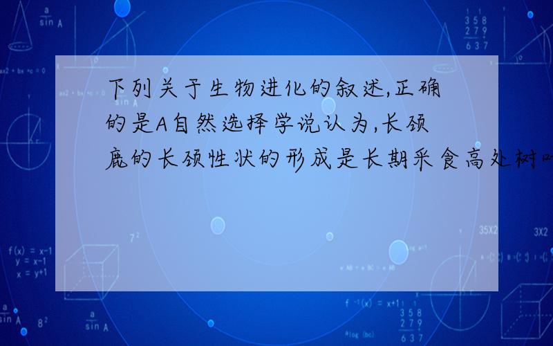 下列关于生物进化的叙述,正确的是A自然选择学说认为,长颈鹿的长颈性状的形成是长期采食高处树叶的结果B超级细菌感染病例的出现,是因为抗生素的滥用促使细菌发生基因突变C人工饲养的