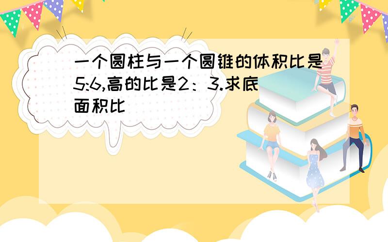 一个圆柱与一个圆锥的体积比是5:6,高的比是2：3.求底面积比