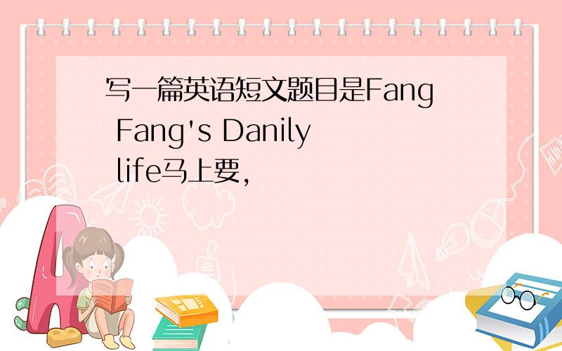 写一篇英语短文题目是Fang Fang's Danily life马上要,