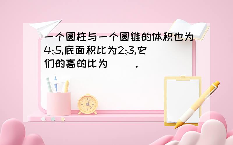 一个圆柱与一个圆锥的体积也为4:5,底面积比为2:3,它们的高的比为( ).