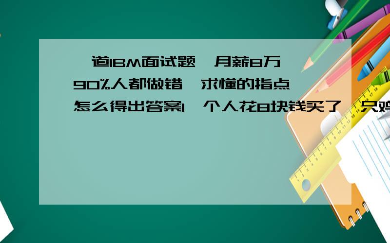 一道IBM面试题,月薪8万,90%人都做错,求懂的指点,怎么得出答案1一个人花8块钱买了一只鸡,9块钱卖掉了,然后他觉得不划算,花10块钱又买回来了,11块钱卖给另外一个人了.问他最后的收益是多少?