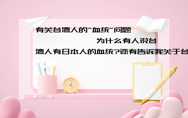 有关台湾人的“血统”问题■■■■■■■■■为什么有人说台湾人有日本人的血统?还有告诉我关于台湾在日本统治50年下的人口血统发生了怎样的变化?