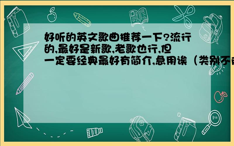 好听的英文歌曲推荐一下?流行的,最好是新歌,老歌也行,但一定要经典最好有简介,急用诶（类别不限,好听就行,越多越好）