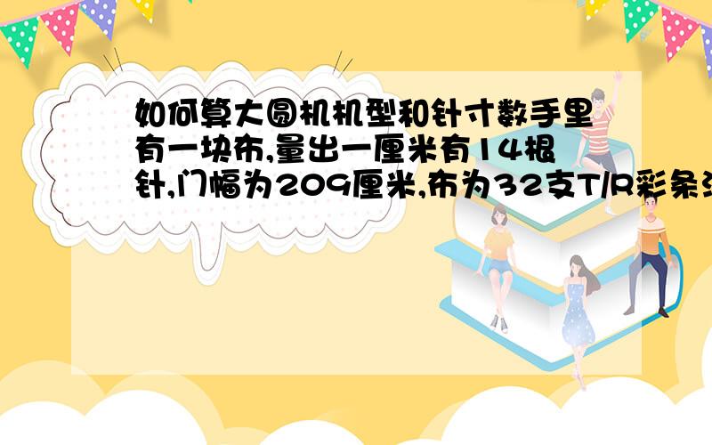 如何算大圆机机型和针寸数手里有一块布,量出一厘米有14根针,门幅为209厘米,布为32支T/R彩条汗布,我想知道如何算出他的机型,求公式.