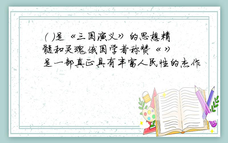 （ ）是《三国演义》的思想精髓和灵魂.俄国学者称赞《 》是一部真正具有丰富人民性的杰作