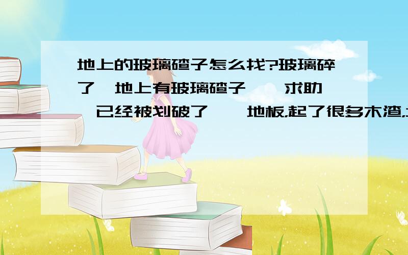 地上的玻璃碴子怎么找?玻璃碎了,地上有玻璃碴子……求助……已经被划破了……地板，起了很多木渣，坑坑洼洼，还有在里面的。