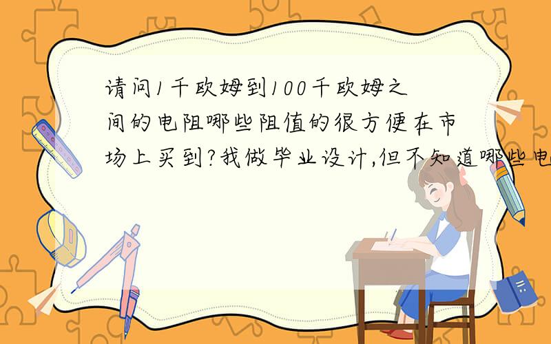 请问1千欧姆到100千欧姆之间的电阻哪些阻值的很方便在市场上买到?我做毕业设计,但不知道哪些电阻很方便在市场上买到,还有在哪里买比较好