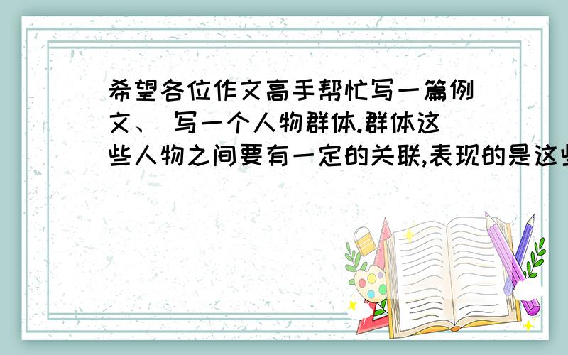 希望各位作文高手帮忙写一篇例文、 写一个人物群体.群体这些人物之间要有一定的关联,表现的是这些人物之间的活动、生活,反映的是人物之间的互相关心,互相帮助、互相合作、互相爱护