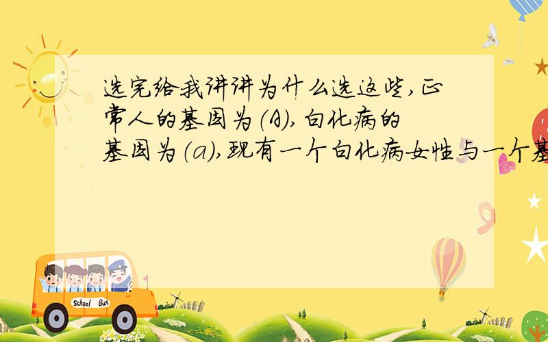 选完给我讲讲为什么选这些,正常人的基因为（A）,白化病的基因为（a）,现有一个白化病女性与一个基因组成为Aa的正常男性结婚,他们生出一个白化病的孩子的可能性为（ ）A 100% B 50% C 25% D 0