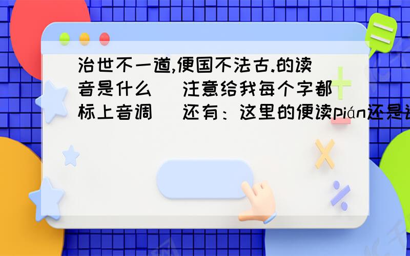 治世不一道,便国不法古.的读音是什么 （注意给我每个字都标上音调） 还有：这里的便读pián还是读biàn?