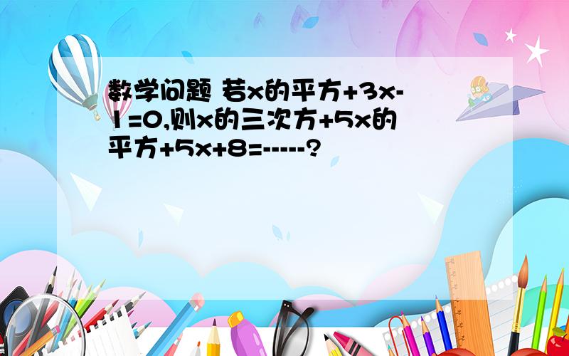 数学问题 若x的平方+3x-1=0,则x的三次方+5x的平方+5x+8=-----?