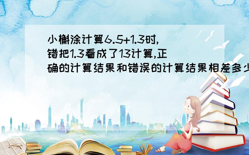 小槲涂计算6.5+1.3时,错把1.3看成了13计算,正确的计算结果和错误的计算结果相差多少?急