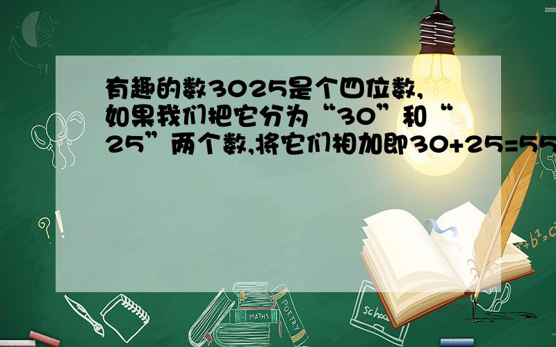 有趣的数3025是个四位数,如果我们把它分为“30”和“25”两个数,将它们相加即30+25=55,然后再自乘,即55X55,得数仍是3025,还有哪两个?除了这个四位数和9801之外,