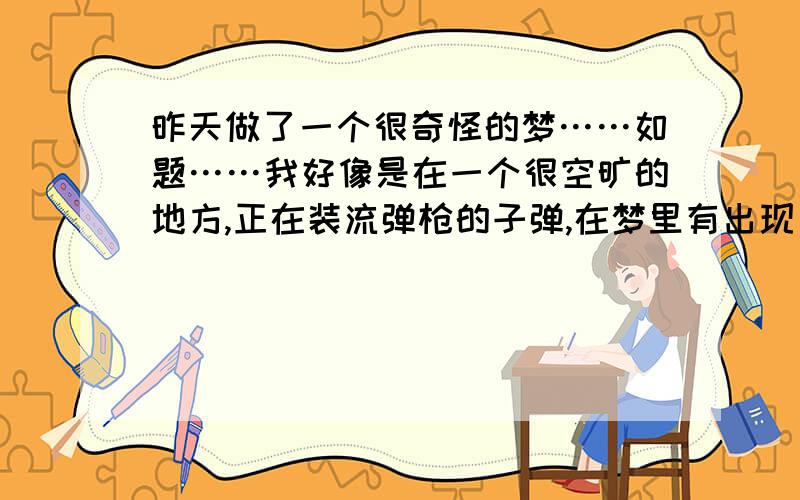 昨天做了一个很奇怪的梦……如题……我好像是在一个很空旷的地方,正在装流弹枪的子弹,在梦里有出现了两个人,一个是我现在的男朋友,一个是我的一个同学（男）,看样子应该是敌对的关