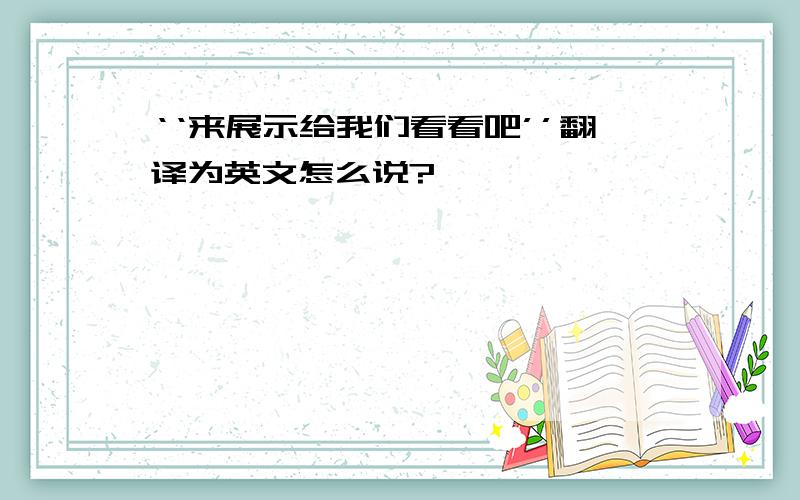 ‘‘来展示给我们看看吧’’翻译为英文怎么说?