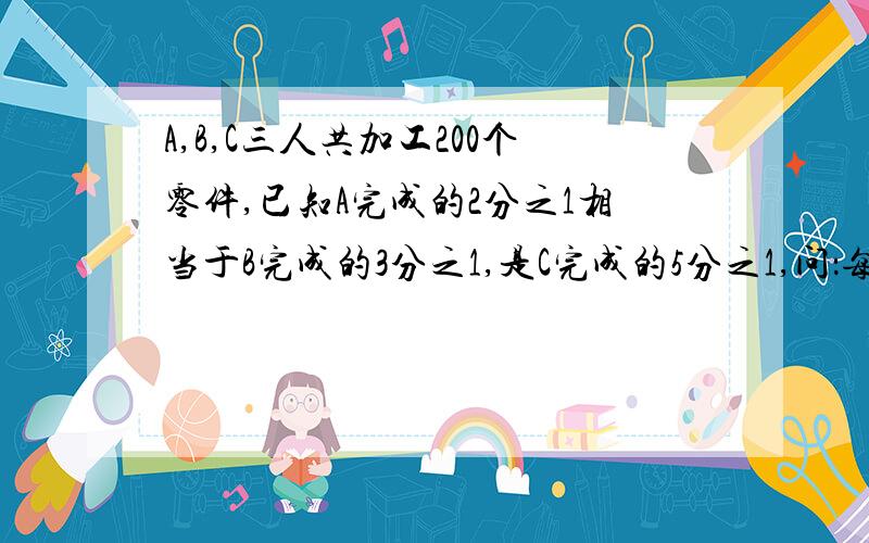 A,B,C三人共加工200个零件,已知A完成的2分之1相当于B完成的3分之1,是C完成的5分之1,问：每人各加工零件多少个?