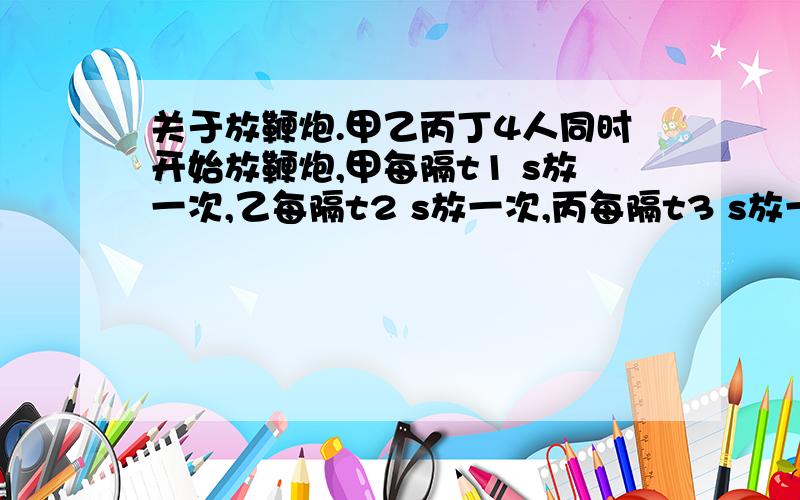 关于放鞭炮.甲乙丙丁4人同时开始放鞭炮,甲每隔t1 s放一次,乙每隔t2 s放一次,丙每隔t3 s放一次,丁每隔t4 s放一次,每人各放n次.每秒中的炸响只算一次响声,第一次响声是在第0s.若t1=7,t2=5,t3=6,t4=4,