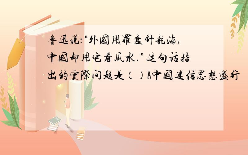 鲁迅说：“外国用罗盘针航海,中国却用它看风水.”这句话指出的实际问题是（）A中国迷信思想盛行    B 外国资本主意迅速发展    C 中国自然经济发展不需要科技    D 社会环境决定了科技能