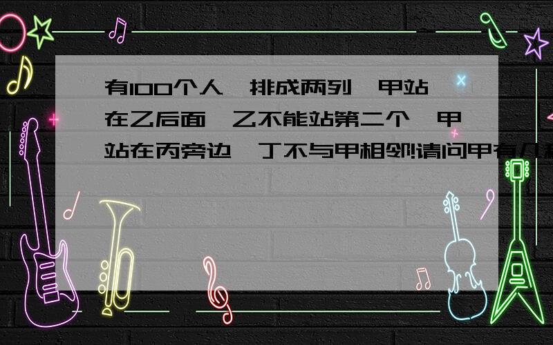 有100个人,排成两列,甲站在乙后面,乙不能站第二个,甲站在丙旁边,丁不与甲相邻!请问甲有几种排列方法