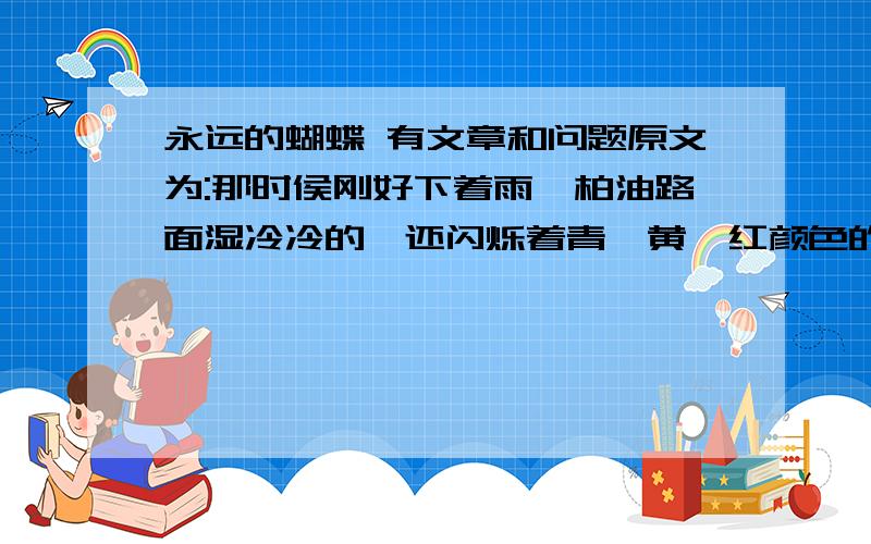 永远的蝴蝶 有文章和问题原文为:那时侯刚好下着雨,柏油路面湿冷冷的,还闪烁着青、黄、红颜色的灯火.我们就在骑楼下躲雨,看绿色的邮筒孤独地站在街的对面.我白色风衣的大口袋里有一封