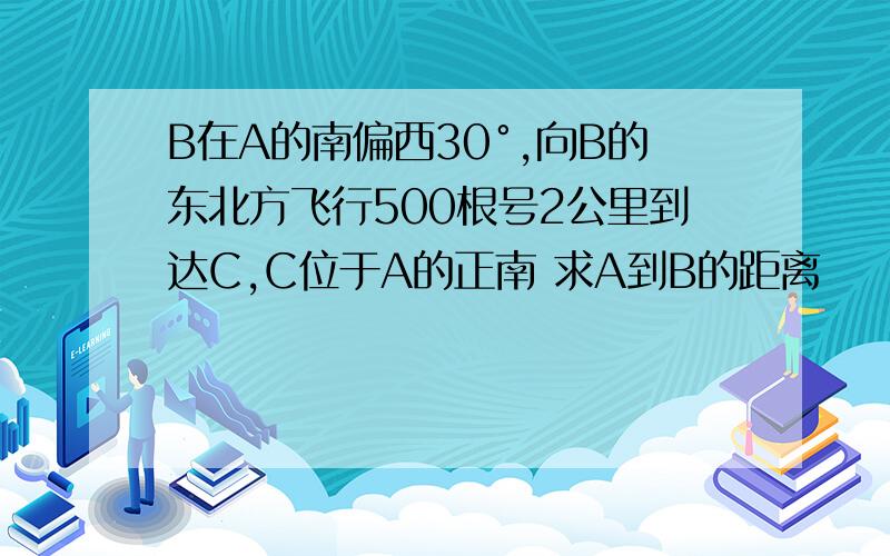 B在A的南偏西30°,向B的东北方飞行500根号2公里到达C,C位于A的正南 求A到B的距离