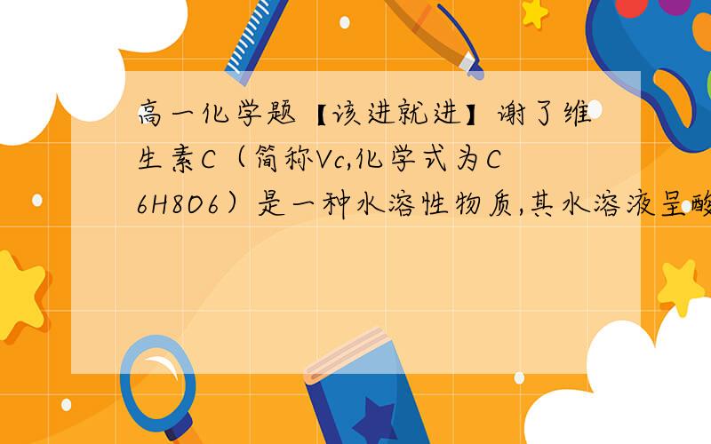 高一化学题【该进就进】谢了维生素C（简称Vc,化学式为C6H8O6）是一种水溶性物质,其水溶液呈酸性.人体缺乏Vc易的坏血症,故Vc又称抗坏学酸.Vc具有较强的还原性,易被空气中的氧气氧化.在新鲜