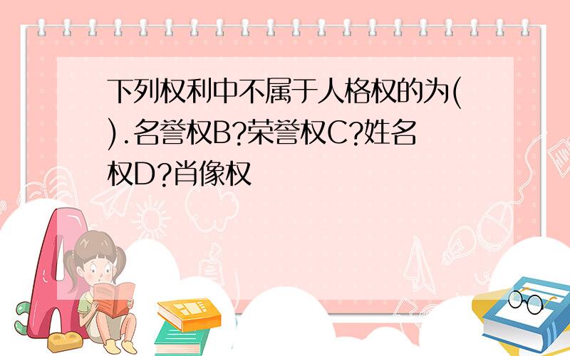 下列权利中不属于人格权的为().名誉权B?荣誉权C?姓名权D?肖像权