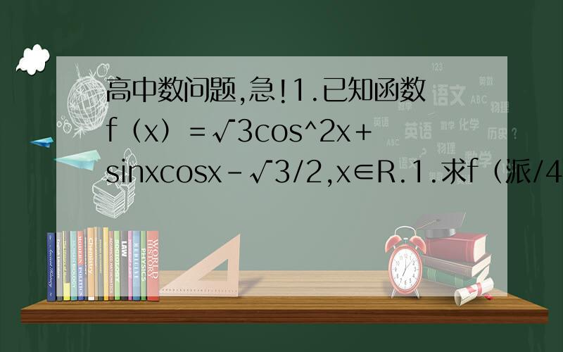 高中数问题,急!1.已知函数f（x）＝√3cos^2x＋sinxcosx－√3/2,x∈R.1.求f（派/4）的值,2.试讨论函数f（x）的基本性质（直接写结论（