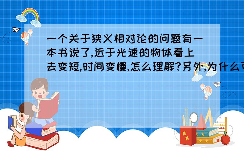 一个关于狭义相对论的问题有一本书说了,近于光速的物体看上去变短,时间变慢,怎么理解?另外,为什么可以从E=MC^得到物体近于光速,质量会变大.（请高手教,