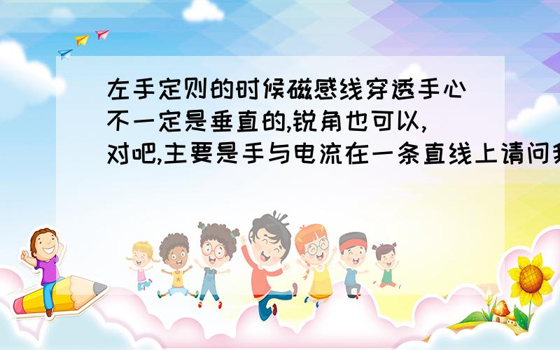 左手定则的时候磁感线穿透手心不一定是垂直的,锐角也可以,对吧,主要是手与电流在一条直线上请问我说的对吗