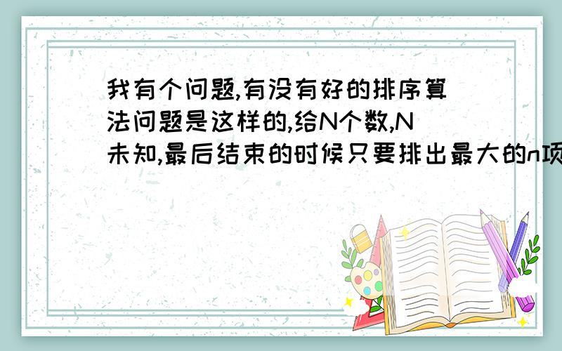 我有个问题,有没有好的排序算法问题是这样的,给N个数,N未知,最后结束的时候只要排出最大的n项就行了.N个数不是一次性给的.是一个个有先后 的给出的.每给一个数,都要随时知道现在最大的