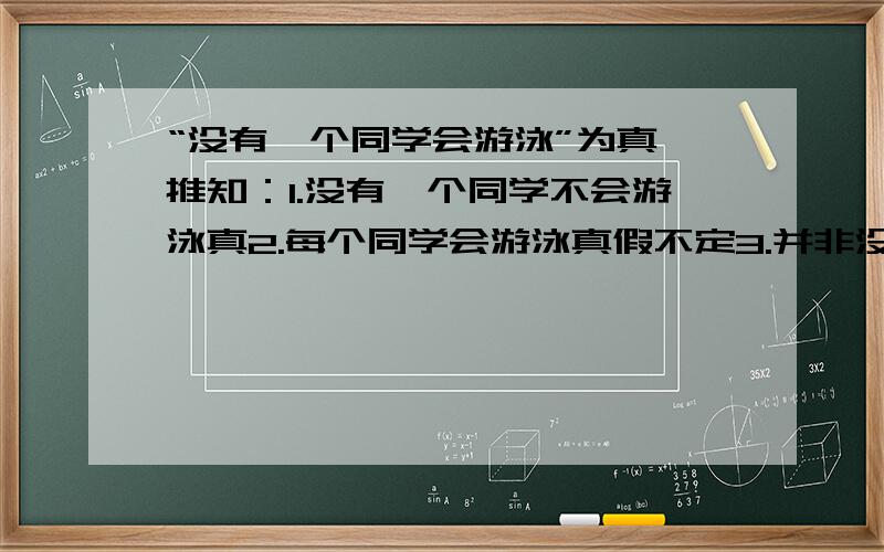 “没有一个同学会游泳”为真,推知：1.没有一个同学不会游泳真2.每个同学会游泳真假不定3.并非没有一个同学会游泳真4.至少一个同学会游泳真做不出来,不知道是自己的问题还是题有错