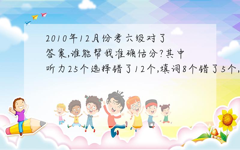 2010年12月份考六级对了答案,谁能帮我准确估分?其中听力25个选择错了12个,填词8个错了5个,填句子3个错了2个；阅读：快速阅读10个错了1个,填空问答5个错了3个（主要是没有对单词进行变换）,